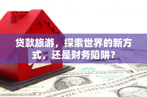 通霄贷款旅游，探索世界的新方式，还是财务陷阱？